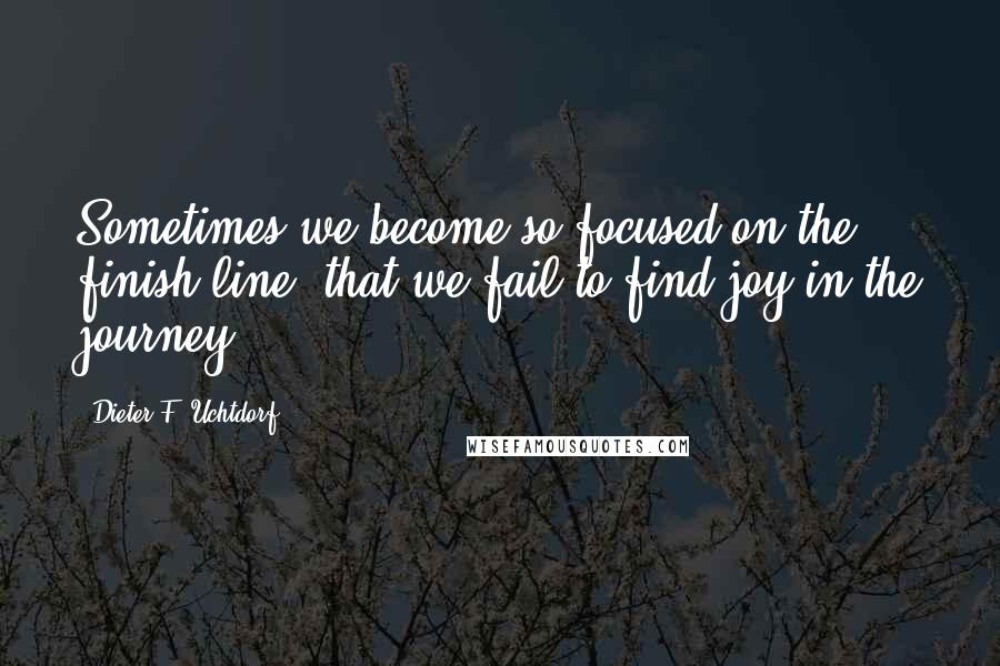 Dieter F. Uchtdorf Quotes: Sometimes we become so focused on the finish line, that we fail to find joy in the journey.