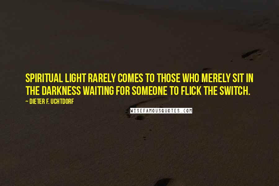 Dieter F. Uchtdorf Quotes: Spiritual light rarely comes to those who merely sit in the darkness waiting for someone to flick the switch.