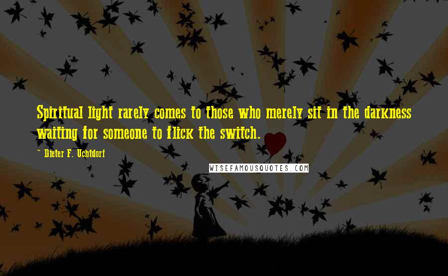 Dieter F. Uchtdorf Quotes: Spiritual light rarely comes to those who merely sit in the darkness waiting for someone to flick the switch.