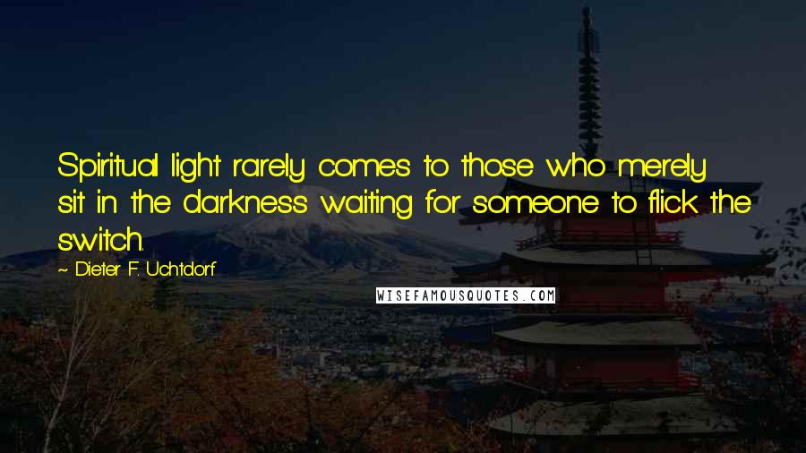 Dieter F. Uchtdorf Quotes: Spiritual light rarely comes to those who merely sit in the darkness waiting for someone to flick the switch.