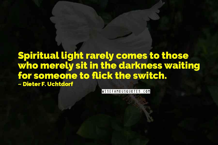 Dieter F. Uchtdorf Quotes: Spiritual light rarely comes to those who merely sit in the darkness waiting for someone to flick the switch.