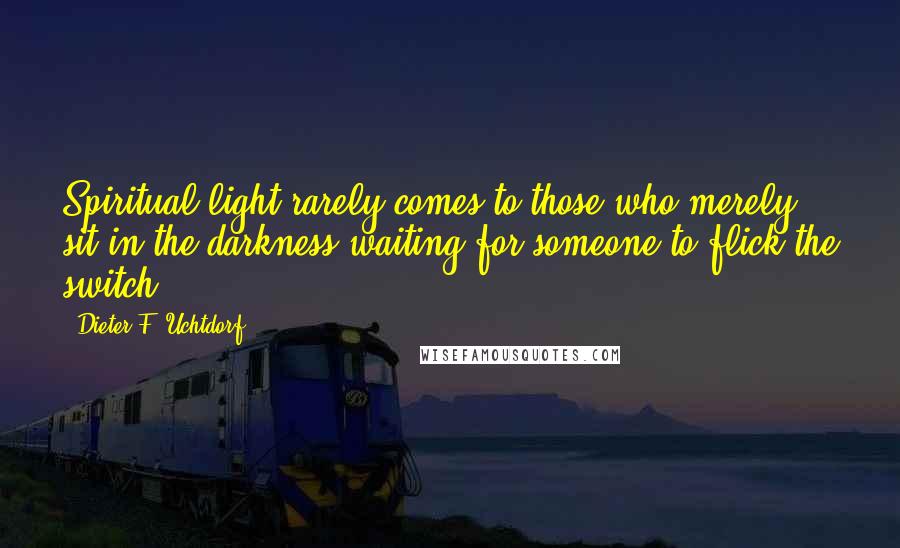 Dieter F. Uchtdorf Quotes: Spiritual light rarely comes to those who merely sit in the darkness waiting for someone to flick the switch.