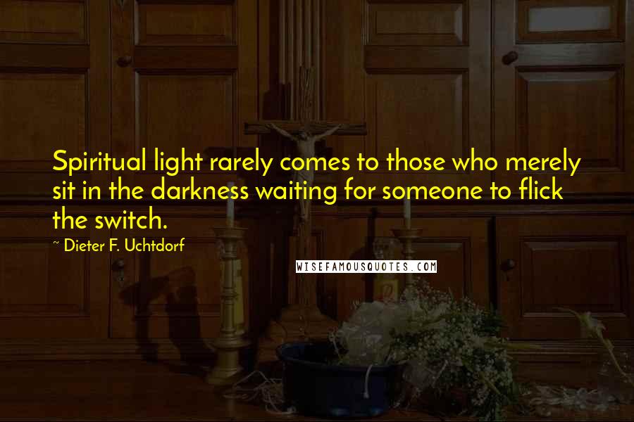 Dieter F. Uchtdorf Quotes: Spiritual light rarely comes to those who merely sit in the darkness waiting for someone to flick the switch.