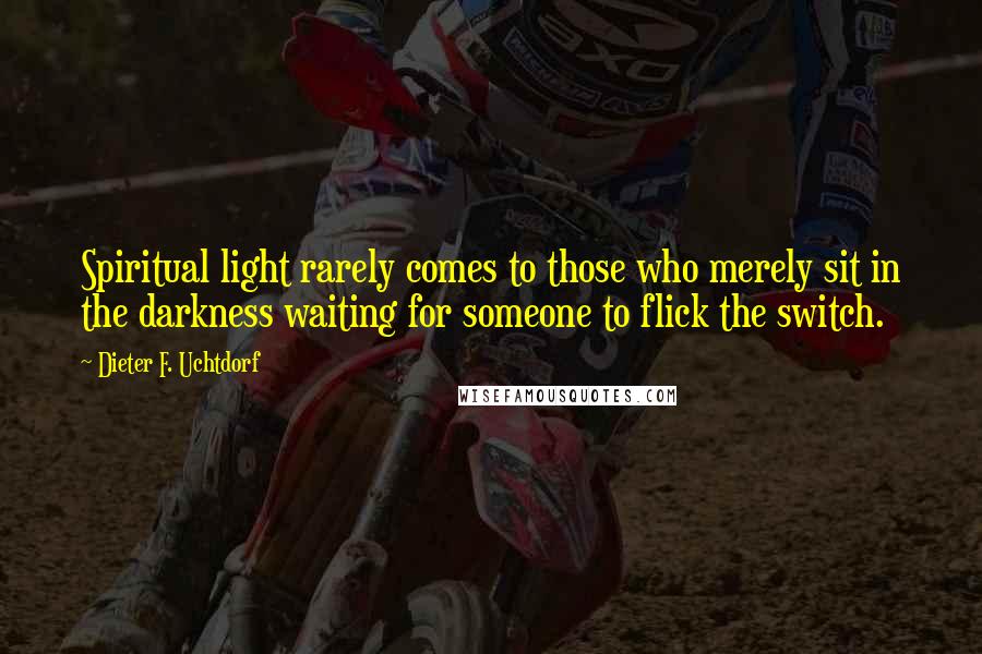 Dieter F. Uchtdorf Quotes: Spiritual light rarely comes to those who merely sit in the darkness waiting for someone to flick the switch.