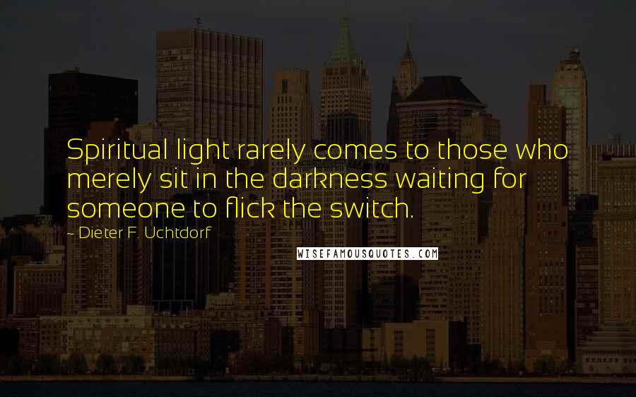 Dieter F. Uchtdorf Quotes: Spiritual light rarely comes to those who merely sit in the darkness waiting for someone to flick the switch.