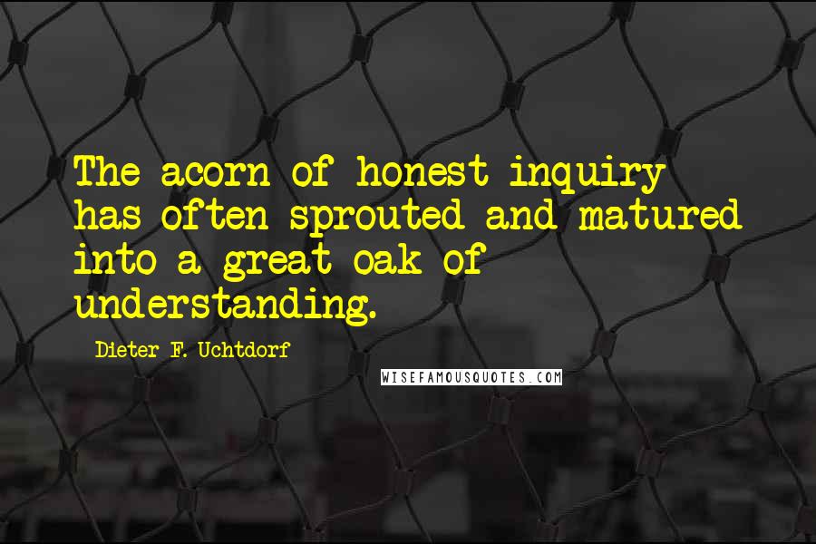 Dieter F. Uchtdorf Quotes: The acorn of honest inquiry has often sprouted and matured into a great oak of understanding.