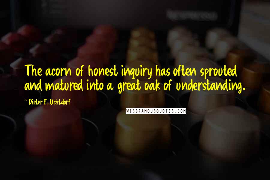Dieter F. Uchtdorf Quotes: The acorn of honest inquiry has often sprouted and matured into a great oak of understanding.