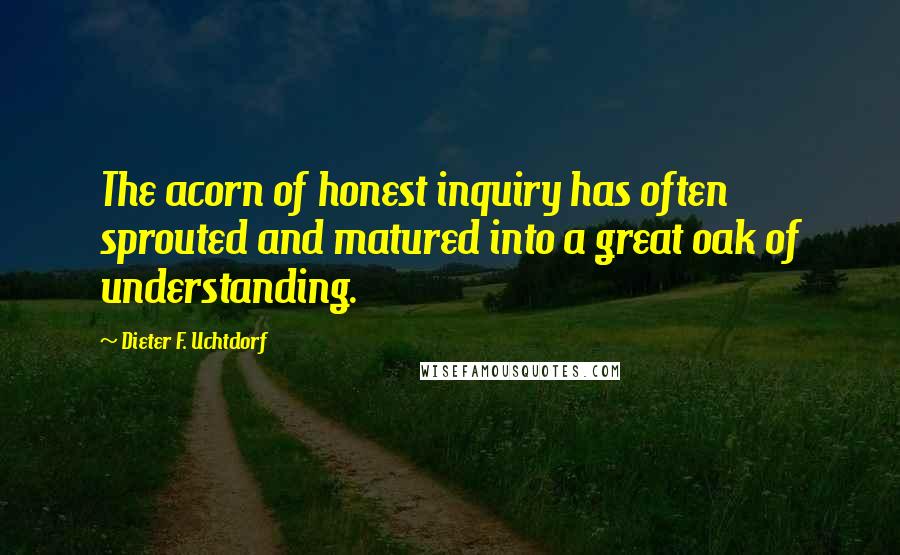 Dieter F. Uchtdorf Quotes: The acorn of honest inquiry has often sprouted and matured into a great oak of understanding.