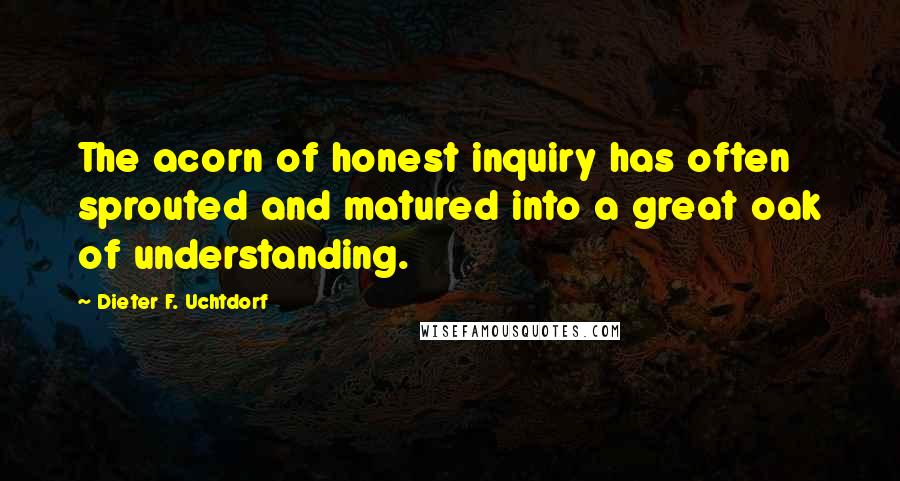 Dieter F. Uchtdorf Quotes: The acorn of honest inquiry has often sprouted and matured into a great oak of understanding.