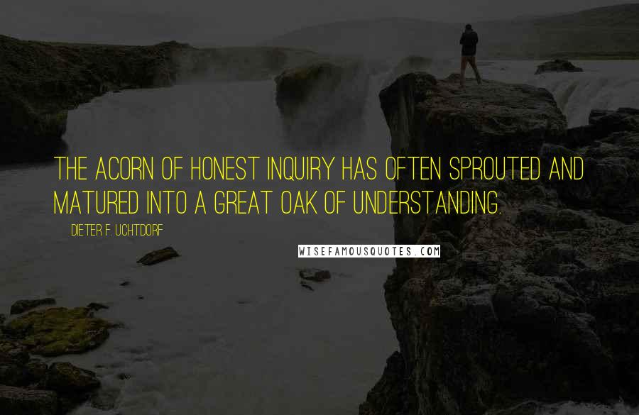 Dieter F. Uchtdorf Quotes: The acorn of honest inquiry has often sprouted and matured into a great oak of understanding.