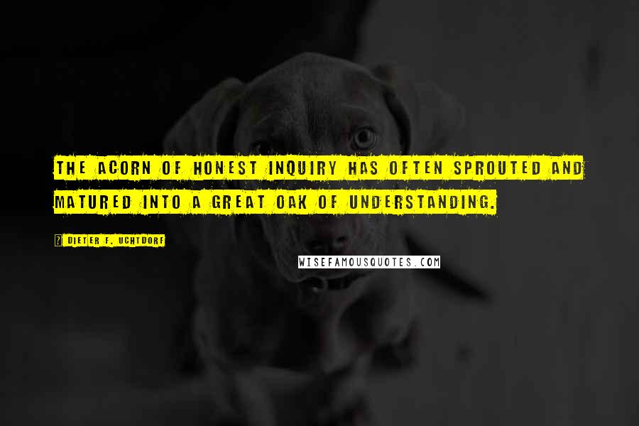 Dieter F. Uchtdorf Quotes: The acorn of honest inquiry has often sprouted and matured into a great oak of understanding.