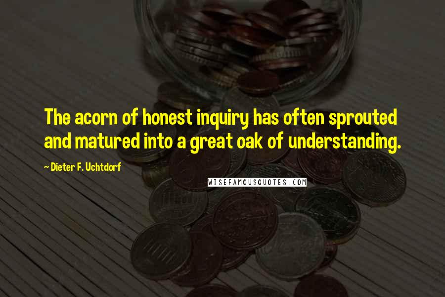 Dieter F. Uchtdorf Quotes: The acorn of honest inquiry has often sprouted and matured into a great oak of understanding.