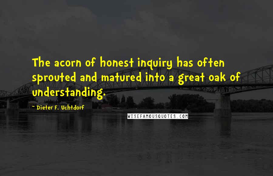 Dieter F. Uchtdorf Quotes: The acorn of honest inquiry has often sprouted and matured into a great oak of understanding.