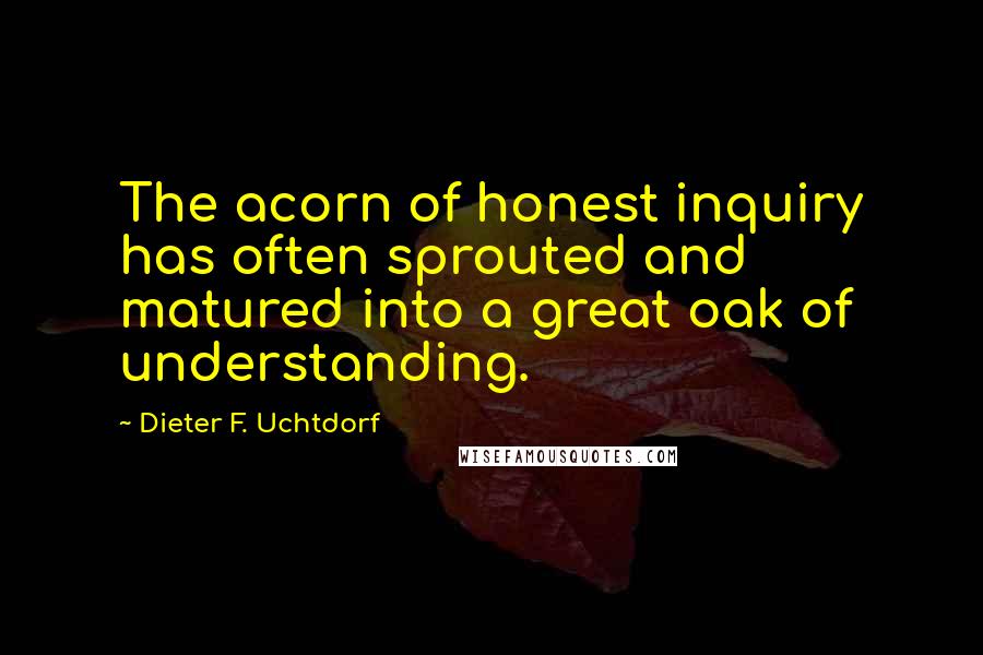 Dieter F. Uchtdorf Quotes: The acorn of honest inquiry has often sprouted and matured into a great oak of understanding.