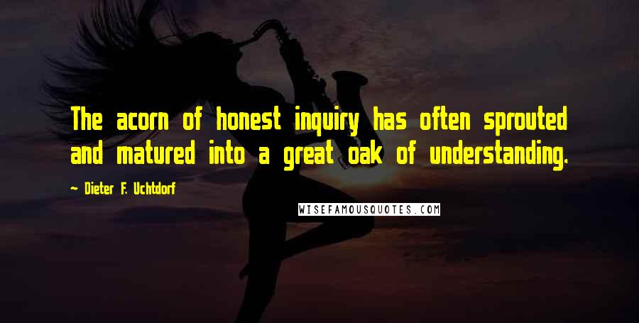 Dieter F. Uchtdorf Quotes: The acorn of honest inquiry has often sprouted and matured into a great oak of understanding.