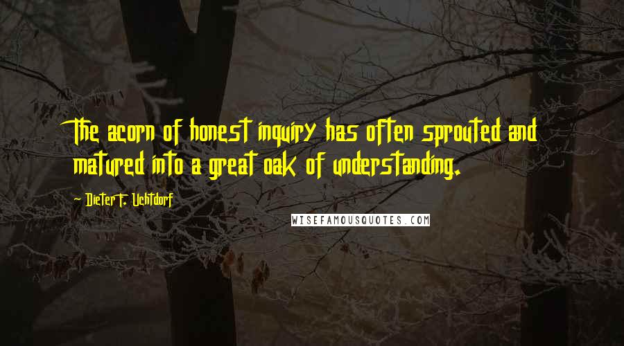 Dieter F. Uchtdorf Quotes: The acorn of honest inquiry has often sprouted and matured into a great oak of understanding.