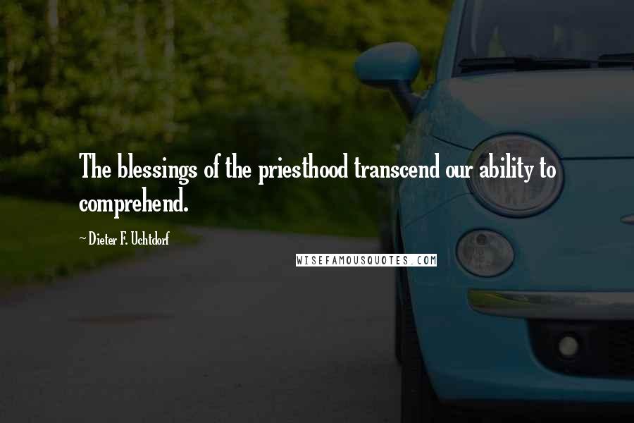 Dieter F. Uchtdorf Quotes: The blessings of the priesthood transcend our ability to comprehend.