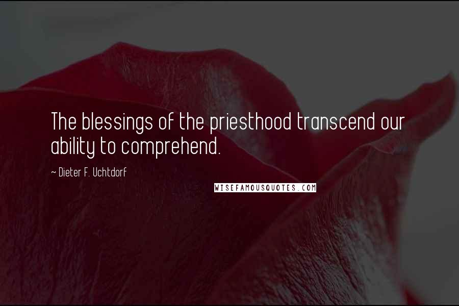 Dieter F. Uchtdorf Quotes: The blessings of the priesthood transcend our ability to comprehend.