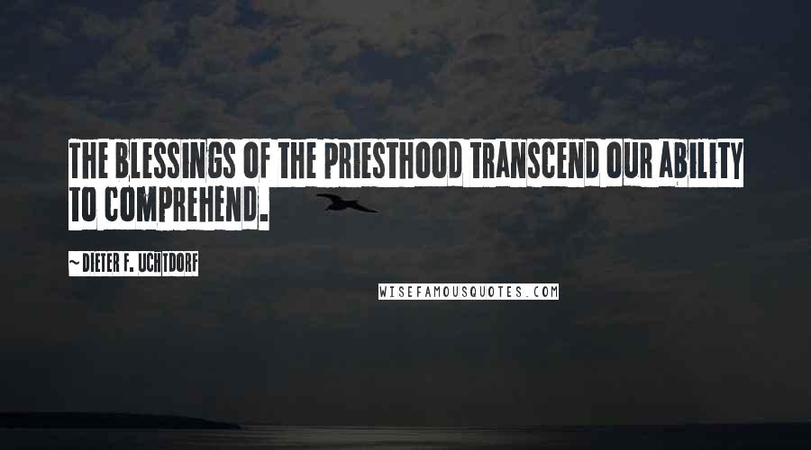 Dieter F. Uchtdorf Quotes: The blessings of the priesthood transcend our ability to comprehend.