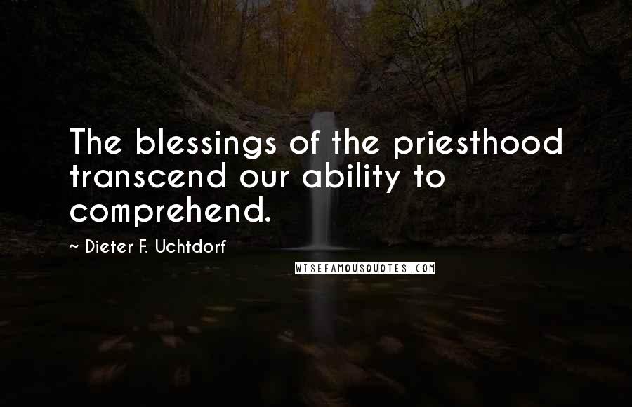 Dieter F. Uchtdorf Quotes: The blessings of the priesthood transcend our ability to comprehend.