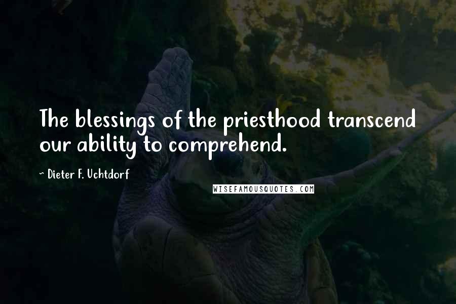 Dieter F. Uchtdorf Quotes: The blessings of the priesthood transcend our ability to comprehend.