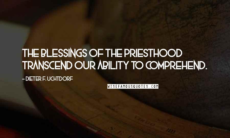 Dieter F. Uchtdorf Quotes: The blessings of the priesthood transcend our ability to comprehend.