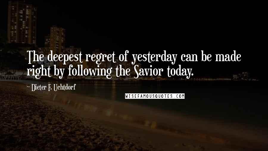 Dieter F. Uchtdorf Quotes: The deepest regret of yesterday can be made right by following the Savior today.