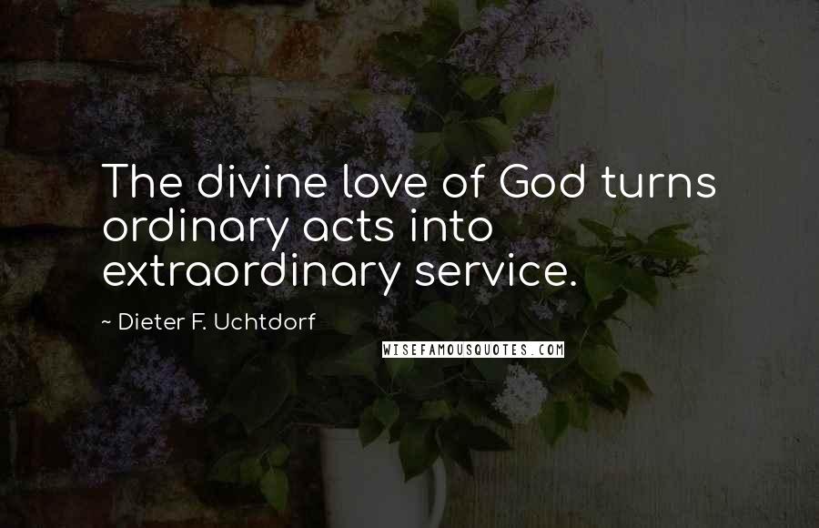 Dieter F. Uchtdorf Quotes: The divine love of God turns ordinary acts into extraordinary service.