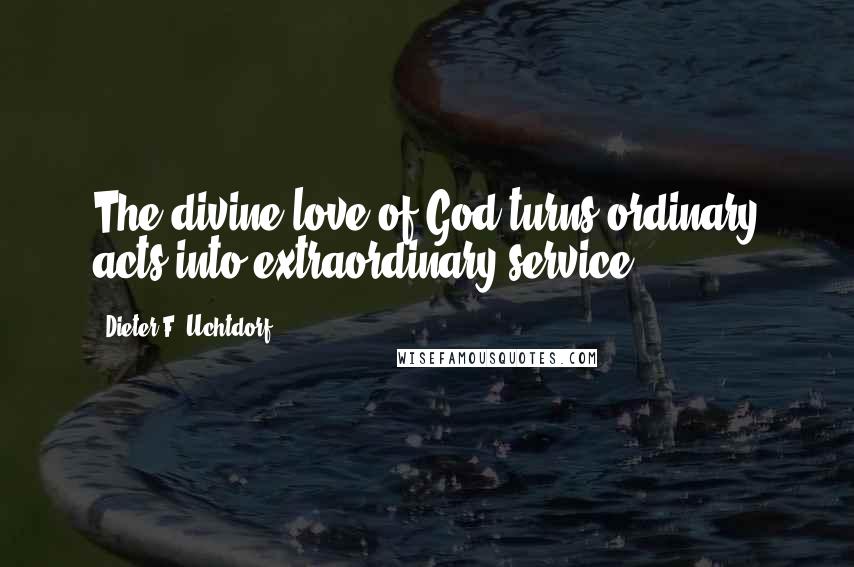 Dieter F. Uchtdorf Quotes: The divine love of God turns ordinary acts into extraordinary service.