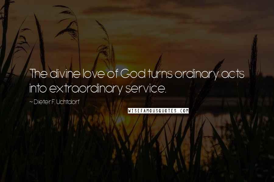 Dieter F. Uchtdorf Quotes: The divine love of God turns ordinary acts into extraordinary service.
