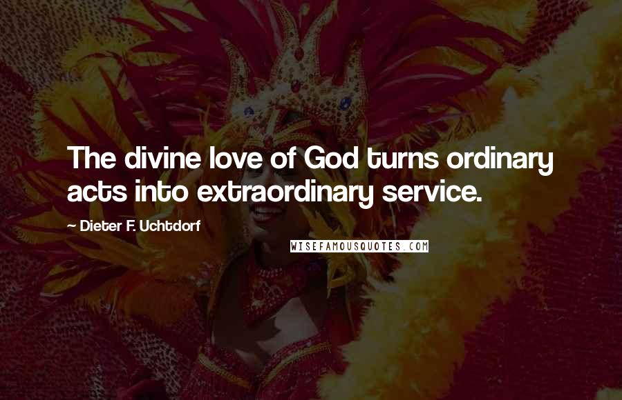 Dieter F. Uchtdorf Quotes: The divine love of God turns ordinary acts into extraordinary service.