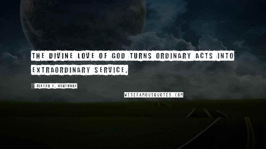 Dieter F. Uchtdorf Quotes: The divine love of God turns ordinary acts into extraordinary service.