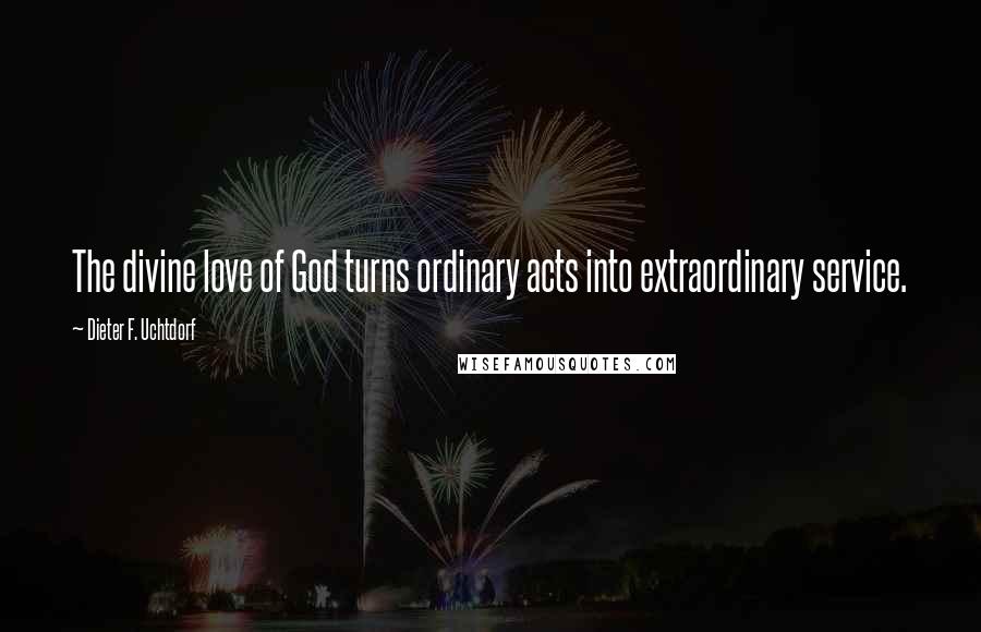 Dieter F. Uchtdorf Quotes: The divine love of God turns ordinary acts into extraordinary service.
