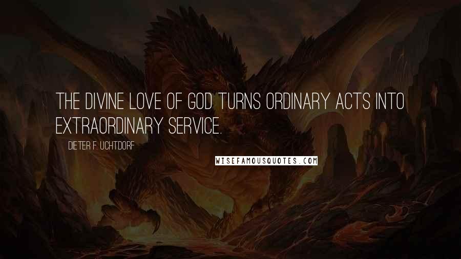 Dieter F. Uchtdorf Quotes: The divine love of God turns ordinary acts into extraordinary service.