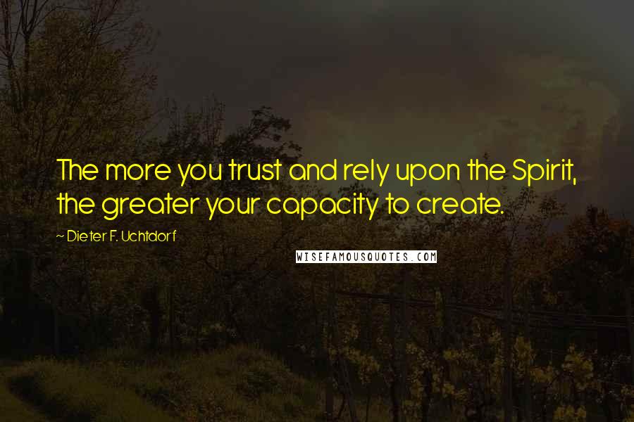 Dieter F. Uchtdorf Quotes: The more you trust and rely upon the Spirit, the greater your capacity to create.