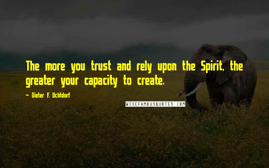 Dieter F. Uchtdorf Quotes: The more you trust and rely upon the Spirit, the greater your capacity to create.