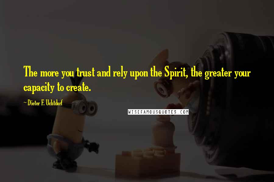 Dieter F. Uchtdorf Quotes: The more you trust and rely upon the Spirit, the greater your capacity to create.