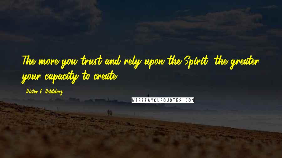 Dieter F. Uchtdorf Quotes: The more you trust and rely upon the Spirit, the greater your capacity to create.