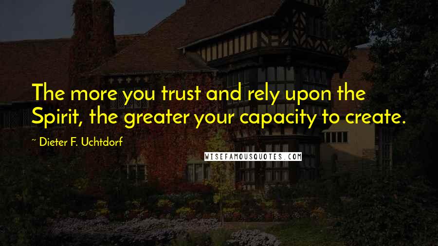 Dieter F. Uchtdorf Quotes: The more you trust and rely upon the Spirit, the greater your capacity to create.