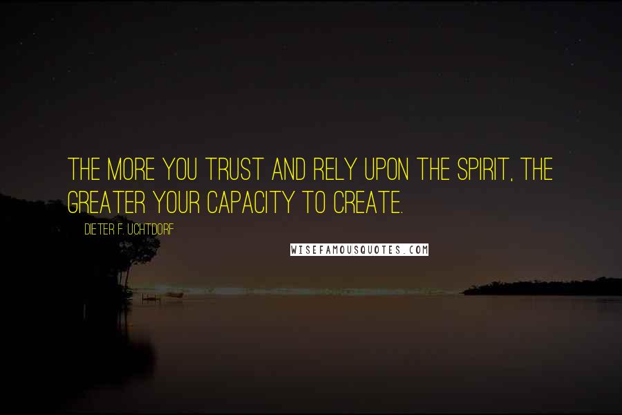 Dieter F. Uchtdorf Quotes: The more you trust and rely upon the Spirit, the greater your capacity to create.
