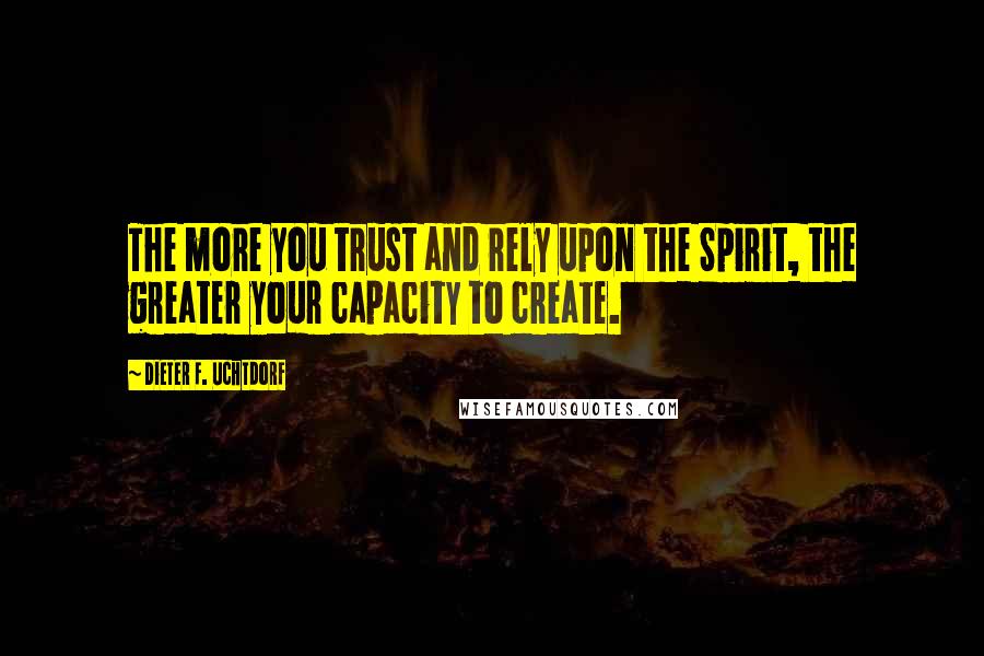 Dieter F. Uchtdorf Quotes: The more you trust and rely upon the Spirit, the greater your capacity to create.