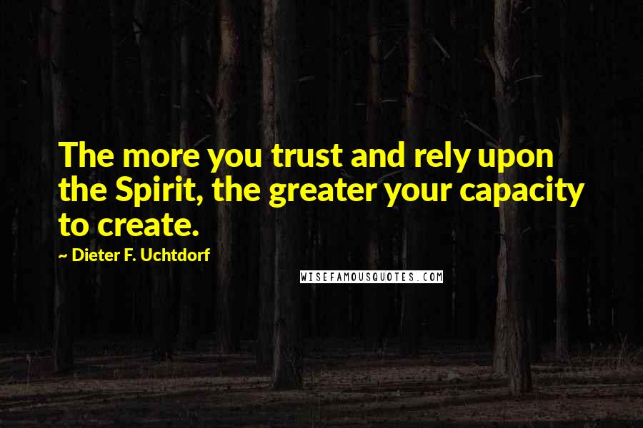 Dieter F. Uchtdorf Quotes: The more you trust and rely upon the Spirit, the greater your capacity to create.