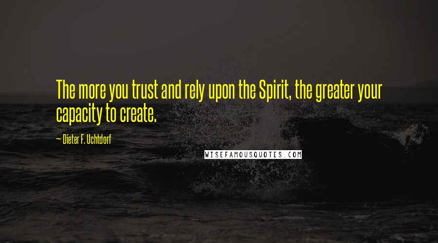 Dieter F. Uchtdorf Quotes: The more you trust and rely upon the Spirit, the greater your capacity to create.