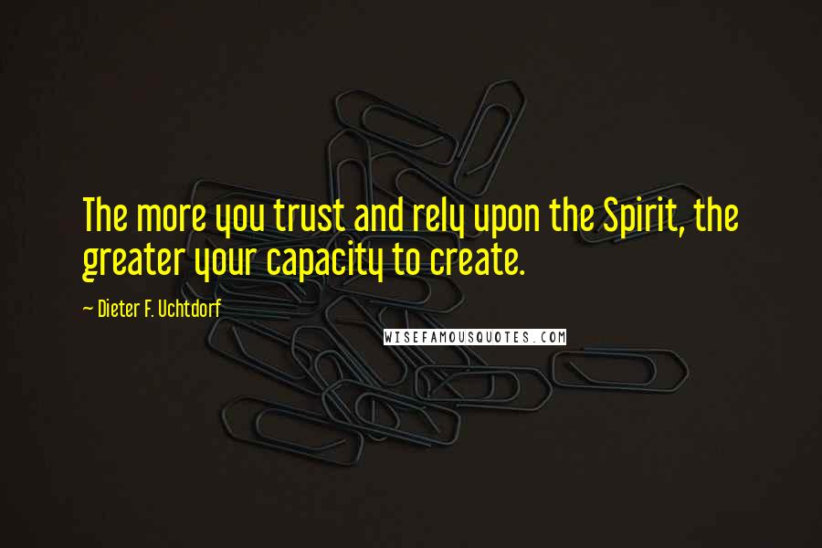 Dieter F. Uchtdorf Quotes: The more you trust and rely upon the Spirit, the greater your capacity to create.