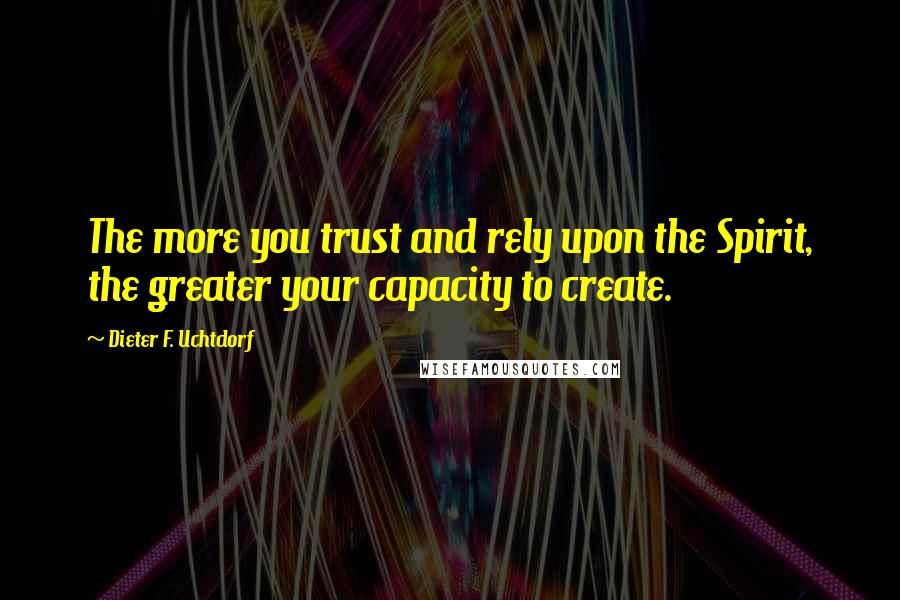Dieter F. Uchtdorf Quotes: The more you trust and rely upon the Spirit, the greater your capacity to create.
