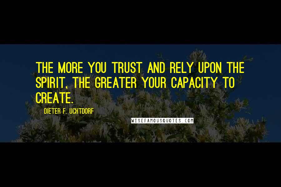 Dieter F. Uchtdorf Quotes: The more you trust and rely upon the Spirit, the greater your capacity to create.