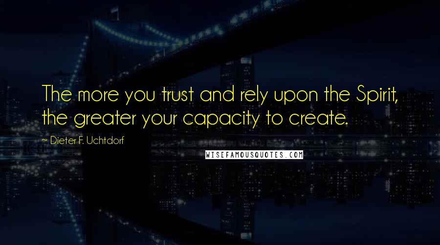 Dieter F. Uchtdorf Quotes: The more you trust and rely upon the Spirit, the greater your capacity to create.