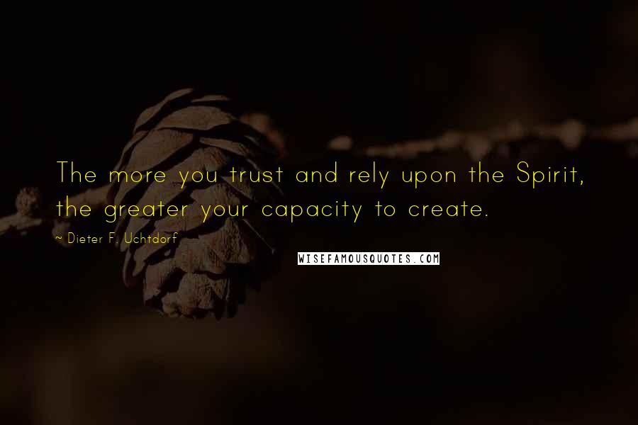 Dieter F. Uchtdorf Quotes: The more you trust and rely upon the Spirit, the greater your capacity to create.