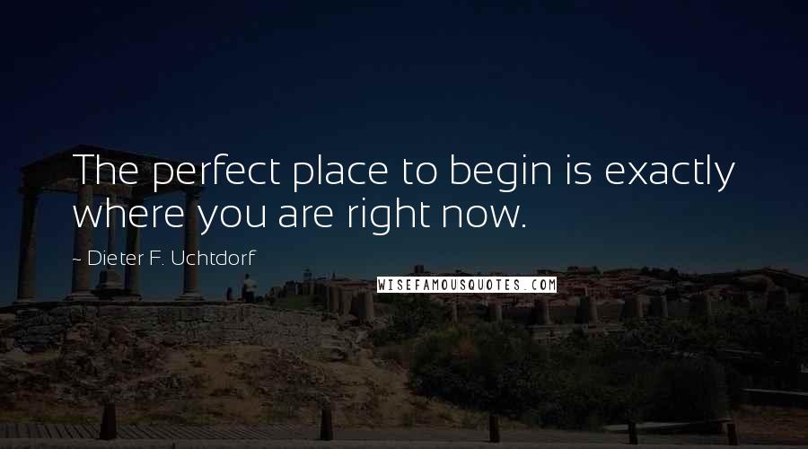 Dieter F. Uchtdorf Quotes: The perfect place to begin is exactly where you are right now.