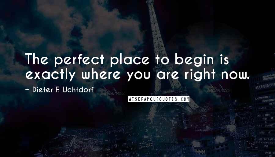 Dieter F. Uchtdorf Quotes: The perfect place to begin is exactly where you are right now.